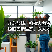 江苏盐城:构建人力资源服务新生态,以人才赋能城市高质量发展(图4) 江苏盐城:构建人力资源服务新生态,以人才赋能城市高质量发展(图4)