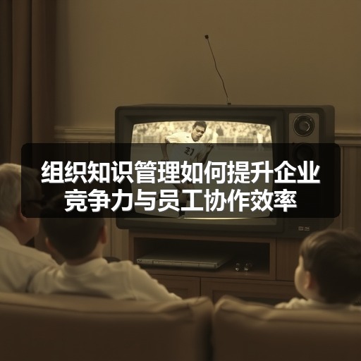 组织知识管理如何提升企业竞争力与员工协作效率(图1)