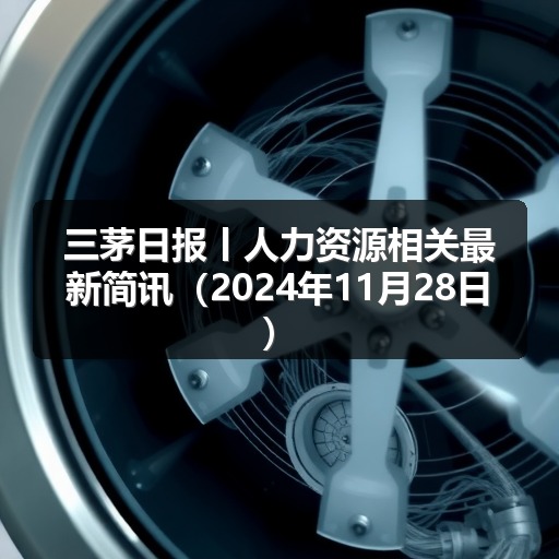 三茅日报丨人力资源相关最新简讯(2024年11月28日)(图1) 三茅日报丨人力资源相关最新简讯(2024年11月28日)(图1)